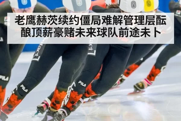 老鹰赫茨续约僵局难解管理层酝酿顶薪豪赌未来球队前途未卜