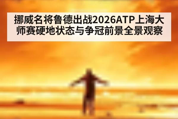 挪威名将鲁德出战2026ATP上海大师赛硬地状态与争冠前景全景观察